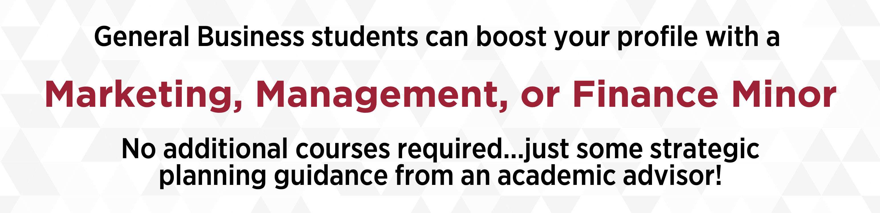 General Business students can boost your profile with a Marketing, Management, or Finance Minor. No additional courses required...just some strategic planning guidance from an academic advisor